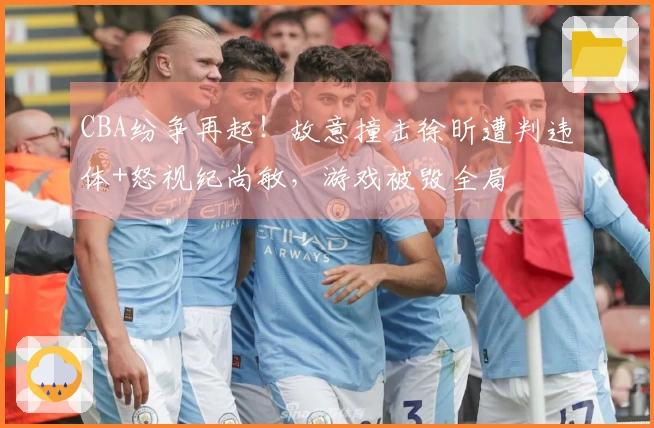 CBA纷争再起!故意撞击徐昕遭判违体+怒视纪尚敏,游戏被毁全局