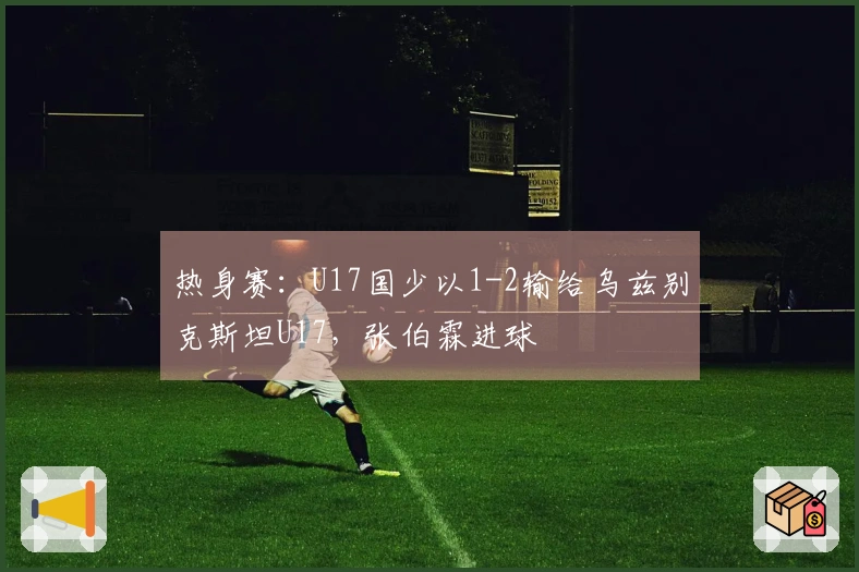 热身赛：U17国少以1-2输给乌兹别克斯坦U17，张伯霖进球