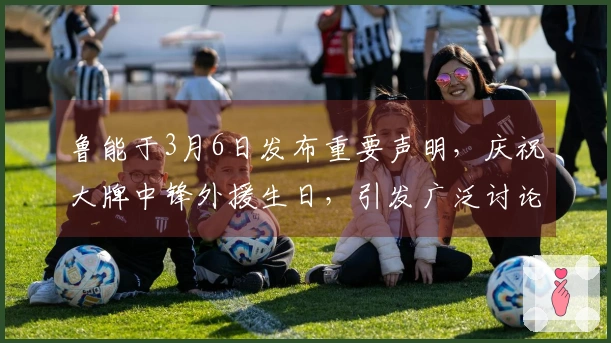 鲁能于3月6日发布重要声明,庆祝大牌中锋外援生日,引发广泛讨论