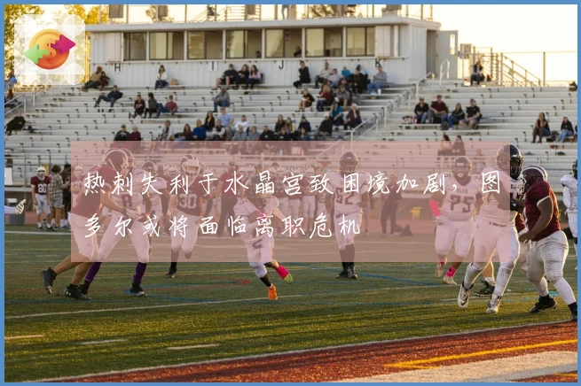热刺失利于水晶宫致困境加剧，图多尔或将面临离职危机