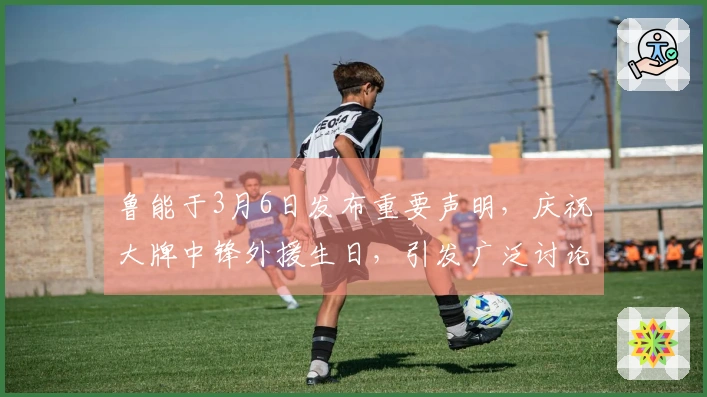 鲁能于3月6日发布重要声明，庆祝大牌中锋外援生日，引发广泛讨论