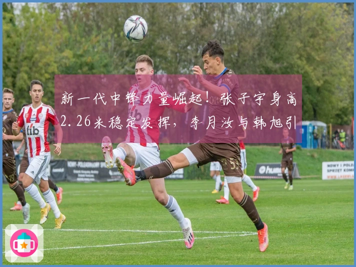 新一代中锋力量崛起！张子宇身高2.26米稳定发挥，李月汝与韩旭引领世界顶级水平