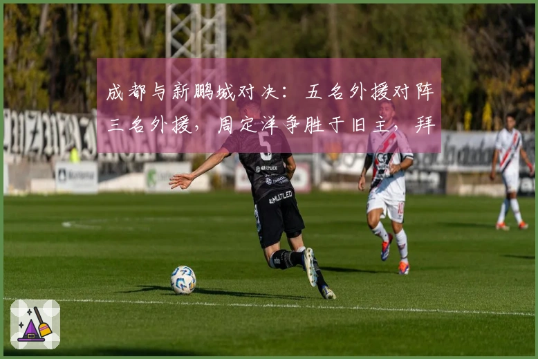 成都与新鹏城对决：五名外援对阵三名外援，周定洋争胜于旧主，拜合拉木作为替补出战