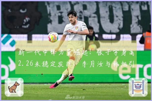 新一代中锋力量崛起！张子宇身高2.26米稳定发挥，李月汝与韩旭引领世界顶级水平