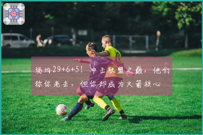 场均29+6+5！冲击联盟之巅，他们称你老去，但你却成为火箭核心