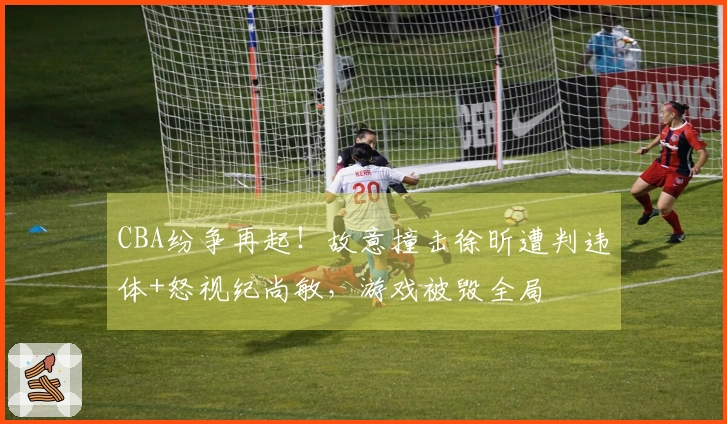 CBA纷争再起！故意撞击徐昕遭判违体+怒视纪尚敏，游戏被毁全局