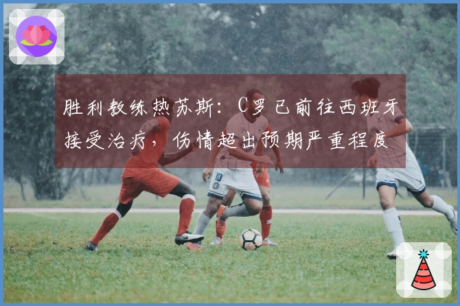 胜利教练热苏斯：C罗已前往西班牙接受治疗，伤情超出预期严重程度