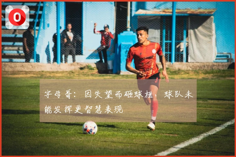 字母哥：因失望而砸球框，球队未能发挥更智慧表现