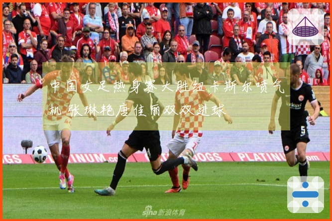 中国女足热身赛大胜纽卡斯尔喷气机 张琳艳唐佳丽双双进球