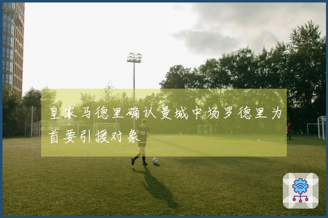 皇家马德里确认曼城中场罗德里为首要引援对象