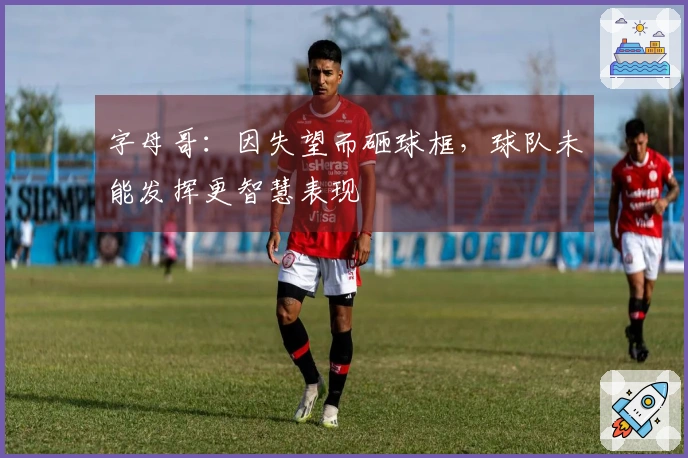 字母哥：因失望而砸球框，球队未能发挥更智慧表现