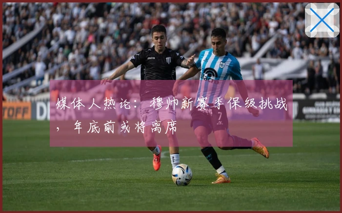 媒体人热论：穆帅新赛季保级挑战，年底前或将离席