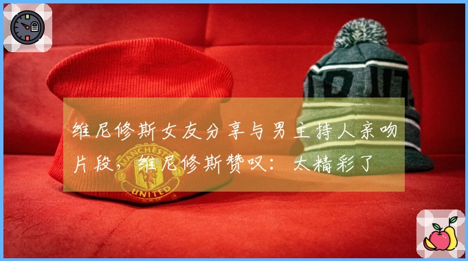 维尼修斯女友分享与男主持人亲吻片段，维尼修斯赞叹：太精彩了❤️