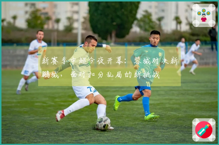 新赛季中超今夜开幕:蓉城对决新鹏城,面对扣分乱局的新挑战