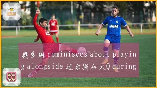 奥多姆 reminisces about playing alongside 迈尔斯和大Q during快船时期的快乐时光