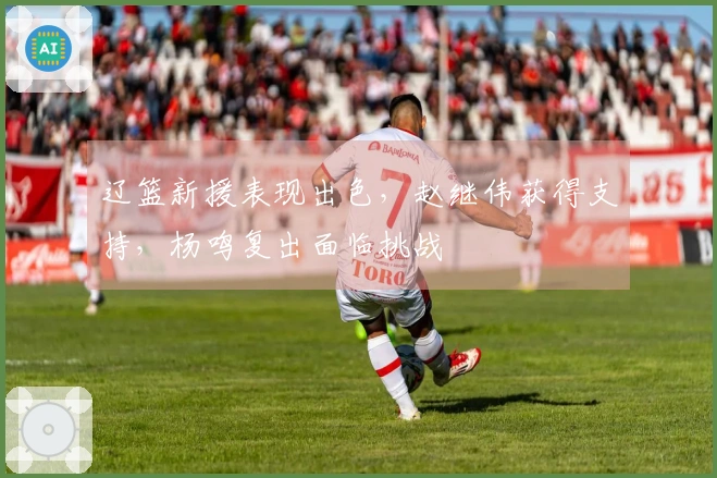 辽篮新援表现出色,赵继伟获得支持,杨鸣复出面临挑战
