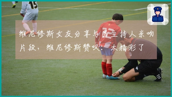 维尼修斯女友分享与男主持人亲吻片段，维尼修斯赞叹：太精彩了❤️