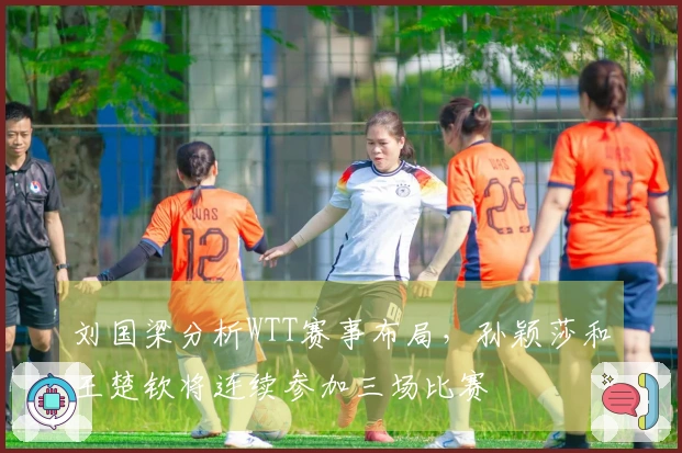 刘国梁分析WTT赛事布局，孙颖莎和王楚钦将连续参加三场比赛
