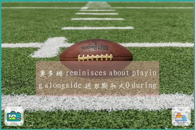 奥多姆 reminisces about playing alongside 迈尔斯和大Q during快船时期的快乐时光