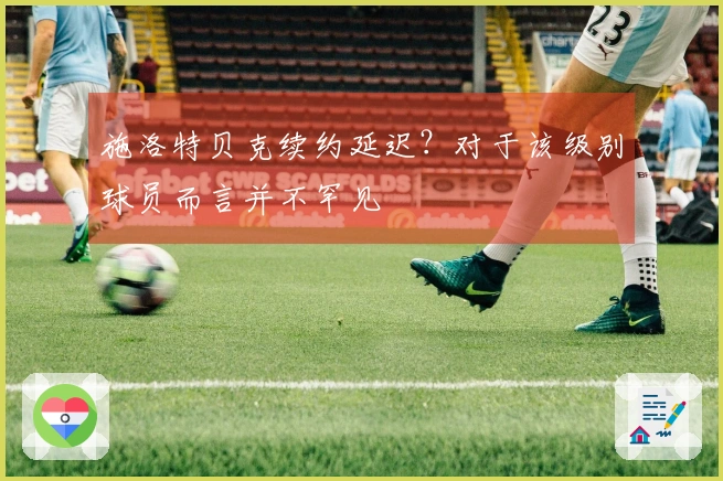 施洛特贝克续约延迟？对于该级别球员而言并不罕见