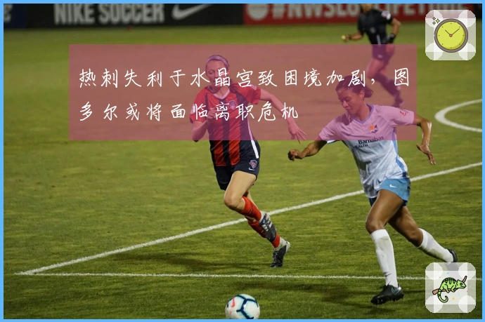 热刺失利于水晶宫致困境加剧，图多尔或将面临离职危机